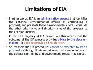 Limitations of EIA
• In other words, EIA is an administrative process that identifies
the potential environmental effects of undertaking a
proposal, and presents these environmental effects alongside
the other advantages and disadvantages of the proposal to
the decision-makers.
• In the vast majority of EIA procedures this means that the
outcome of the EIA process provides advice to the decision-
makers – it does not provide a final decision.
• So, by itself, the EIA procedures cannot be expected to stop a
proposal – although this is an outcome that some members of
the general community and environment groups may expect.
 