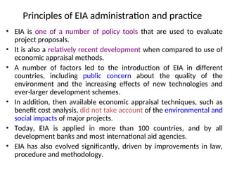 Principles of EIA administration and practice
• EIA is one of a number of policy tools that are used to evaluate
project proposals.
• It is also a relatively recent development when compared to use of
economic appraisal methods.
• A number of factors led to the introduction of EIA in different
countries, including public concern about the quality of the
environment and the increasing effects of new technologies and
ever-larger development schemes.
• In addition, then available economic appraisal techniques, such as
benefit cost analysis, did not take account of the environmental and
social impacts of major projects.
• Today, EIA is applied in more than 100 countries, and by all
development banks and most international aid agencies.
• EIA has also evolved significantly, driven by improvements in law,
procedure and methodology.
 