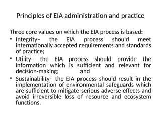 Principles of EIA administration and practice
Three core values on which the EIA process is based:
• Integrity– the EIA process should meet
internationally accepted requirements and standards
of practice;
• Utility– the EIA process should provide the
information which is sufficient and relevant for
decision-making; and
• Sustainability– the EIA process should result in the
implementation of environmental safeguards which
are sufficient to mitigate serious adverse effects and
avoid irreversible loss of resource and ecosystem
functions.
 