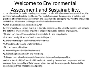 Welcome to Environmental
Assessment and Sustainability,
a crucial module for understanding the complex relationships between human activities, the
environment, and societal well-being. This module explores the concepts, principles, and
practices of environmental assessment and sustainability, equipping you with the knowledge
and skills to address the challenges of sustainable development.
•What is Environmental Assessment (EA)?
Environmental Assessment (EA) is a systematic process used to identify, predict, and mitigate
the potential environmental impacts of proposed projects, policies, or programs.
•EA aims to:1. Identify potential environmental risks and opportunities
•2. Assess the significance of environmental impacts
•3. Develop strategies to minimize adverse effects
•4. Monitor and evaluate implementation
•EA is an essential tool for:
•1. Promoting sustainable development
•2. Protecting human health and well-being
•3. Conserving natural resources4. Supporting informed decision-making
•What is Sustainability? Sustainability refers to meeting the needs of the present without
compromising the ability of future generations to meet their own needs. Sustainability
encompasses three interconnected pillars:
 