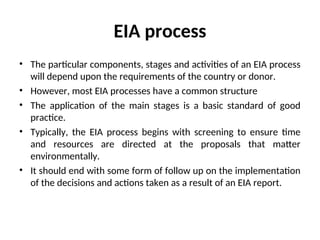 EIA process
• The particular components, stages and activities of an EIA process
will depend upon the requirements of the country or donor.
• However, most EIA processes have a common structure
• The application of the main stages is a basic standard of good
practice.
• Typically, the EIA process begins with screening to ensure time
and resources are directed at the proposals that matter
environmentally.
• It should end with some form of follow up on the implementation
of the decisions and actions taken as a result of an EIA report.
 