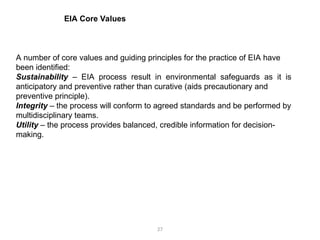 27
A number of core values and guiding principles for the practice of EIA have
been identified:
Sustainability – EIA process result in environmental safeguards as it is
anticipatory and preventive rather than curative (aids precautionary and
preventive principle).
Integrity – the process will conform to agreed standards and be performed by
multidisciplinary teams.
Utility – the process provides balanced, credible information for decision-
making.
EIA Core Values
 