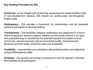 28
Key Guiding Principles for EIA
Continuity - as an integral part of planning, designing and implementation cycle
of and development initiative, EIA should run continuously and throughout
project cycle.
Participatory - EIA provides a framework for stakeholders and all interested
parties to participate in decision-making.
Transparency – EIA facilitates dialogue, predictions and responses in a forum
where proponents, decision-makers, experts and the public interact in an open
and accessible way in considering the potential impacts of a project on local
community, natural resources and environmental quality. All assessment
decisions and their basis, should be open and accessible.
Credibility – assessments are undertaken with professionalism and objectivity,
using multidisciplinary skills.
Certainty – the process and timing of assessment must be agreed in advance
and followed by all participants.
 