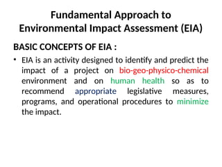 Fundamental Approach to
Environmental Impact Assessment (EIA)
BASIC CONCEPTS OF EIA :
• EIA is an activity designed to identify and predict the
impact of a project on bio-geo-physico-chemical
environment and on human health so as to
recommend appropriate legislative measures,
programs, and operational procedures to minimize
the impact.
 