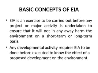 BASIC CONCEPTS OF EIA
• EIA is an exercise to be carried out before any
project or major activity is undertaken to
ensure that it will not in any away harm the
environment on a short-term or long-term
basis.
• Any developmental activity requires EIA to be
done before executed to know the effect of a
proposed development on the environment.
 