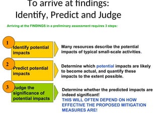 To arrive at findings:
Identify, Predict and Judge
Identify potential
impacts
Judge the
significance of
potential impacts
Predict potential
impacts
Arriving at the FINDINGS in a preliminary assessment requires 3 steps:
Many resources describe the potential
impacts of typical small-scale activities.
Determine which potential impacts are likely
to become actual, and quantify these
impacts to the extent possible.
1
2
3 Determine whether the predicted impacts are
indeed significant!
THIS WILL OFTEN DEPEND ON HOW
EFFECTIVE THE PROPOSED MITIGATION
MEASURES ARE!
 
