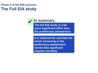 In summary,
The full EIA study is a far
more significant effort than
the preliminary assessment.

It is reserved for activities for
which screening or the
preliminary assessment
shows that significant
impacts are likely.
Phase 2 of the EIA process:
The Full EIA study
 