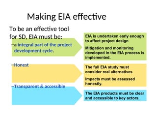 EIA is undertaken early enough
to affect project design
Mitigation and monitoring
developed in the EIA process is
implemented.
Making EIA effective
To be an effective tool
for SD, EIA must be:
–a integral part of the project
development cycle.
–Honest
–Transparent & accessible
The full EIA study must
consider real alternatives
Impacts must be assessed
honestly.
The EIA products must be clear
and accessible to key actors.
 