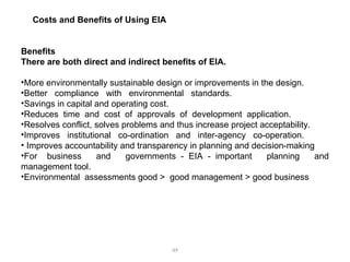 49
Costs and Benefits of Using EIA
Benefits
There are both direct and indirect benefits of EIA.
•More environmentally sustainable design or improvements in the design.
•Better compliance with environmental standards.
•Savings in capital and operating cost.
•Reduces time and cost of approvals of development application.
•Resolves conflict, solves problems and thus increase project acceptability.
•Improves institutional co-ordination and inter-agency co-operation.
• Improves accountability and transparency in planning and decision-making
•For business and governments - EIA - important planning and
management tool.
•Environmental assessments good > good management > good business
 