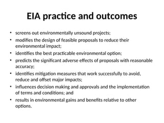 EIA practice and outcomes
• screens out environmentally unsound projects;
• modifies the design of feasible proposals to reduce their
environmental impact;
• identifies the best practicable environmental option;
• predicts the significant adverse effects of proposals with reasonable
accuracy;
• identifies mitigation measures that work successfully to avoid,
reduce and offset major impacts;
• influences decision making and approvals and the implementation
of terms and conditions; and
• results in environmental gains and benefits relative to other
options.
 