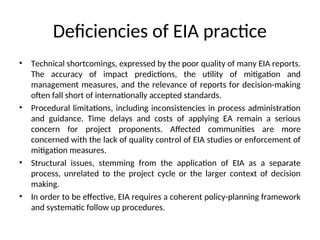 Deficiencies of EIA practice
• Technical shortcomings, expressed by the poor quality of many EIA reports.
The accuracy of impact predictions, the utility of mitigation and
management measures, and the relevance of reports for decision-making
often fall short of internationally accepted standards.
• Procedural limitations, including inconsistencies in process administration
and guidance. Time delays and costs of applying EA remain a serious
concern for project proponents. Affected communities are more
concerned with the lack of quality control of EIA studies or enforcement of
mitigation measures.
• Structural issues, stemming from the application of EIA as a separate
process, unrelated to the project cycle or the larger context of decision
making.
• In order to be effective, EIA requires a coherent policy-planning framework
and systematic follow up procedures.
 