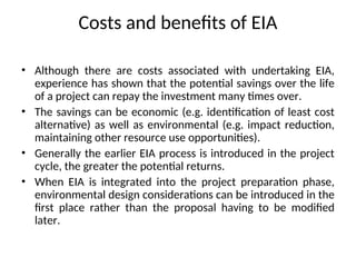 Costs and benefits of EIA
• Although there are costs associated with undertaking EIA,
experience has shown that the potential savings over the life
of a project can repay the investment many times over.
• The savings can be economic (e.g. identification of least cost
alternative) as well as environmental (e.g. impact reduction,
maintaining other resource use opportunities).
• Generally the earlier EIA process is introduced in the project
cycle, the greater the potential returns.
• When EIA is integrated into the project preparation phase,
environmental design considerations can be introduced in the
first place rather than the proposal having to be modified
later.
 