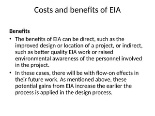 Costs and benefits of EIA
Benefits
• The benefits of EIA can be direct, such as the
improved design or location of a project, or indirect,
such as better quality EIA work or raised
environmental awareness of the personnel involved
in the project.
• In these cases, there will be with flow-on effects in
their future work. As mentioned above, these
potential gains from EIA increase the earlier the
process is applied in the design process.
 