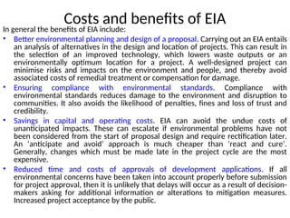 Costs and benefits of EIA
In general the benefits of EIA include:
• Better environmental planning and design of a proposal. Carrying out an EIA entails
an analysis of alternatives in the design and location of projects. This can result in
the selection of an improved technology, which lowers waste outputs or an
environmentally optimum location for a project. A well-designed project can
minimise risks and impacts on the environment and people, and thereby avoid
associated costs of remedial treatment or compensation for damage.
• Ensuring compliance with environmental standards. Compliance with
environmental standards reduces damage to the environment and disruption to
communities. It also avoids the likelihood of penalties, fines and loss of trust and
credibility.
• Savings in capital and operating costs. EIA can avoid the undue costs of
unanticipated impacts. These can escalate if environmental problems have not
been considered from the start of proposal design and require rectification later.
An ‘anticipate and avoid’ approach is much cheaper than ‘react and cure’.
Generally, changes which must be made late in the project cycle are the most
expensive.
• Reduced time and costs of approvals of development applications. If all
environmental concerns have been taken into account properly before submission
for project approval, then it is unlikely that delays will occur as a result of decision-
makers asking for additional information or alterations to mitigation measures.
Increased project acceptance by the public.
 