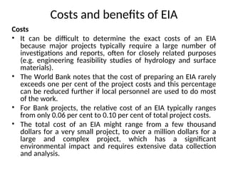 Costs and benefits of EIA
Costs
• It can be difficult to determine the exact costs of an EIA
because major projects typically require a large number of
investigations and reports, often for closely related purposes
(e.g. engineering feasibility studies of hydrology and surface
materials).
• The World Bank notes that the cost of preparing an EIA rarely
exceeds one per cent of the project costs and this percentage
can be reduced further if local personnel are used to do most
of the work.
• For Bank projects, the relative cost of an EIA typically ranges
from only 0.06 per cent to 0.10 per cent of total project costs.
• The total cost of an EIA might range from a few thousand
dollars for a very small project, to over a million dollars for a
large and complex project, which has a significant
environmental impact and requires extensive data collection
and analysis.
 