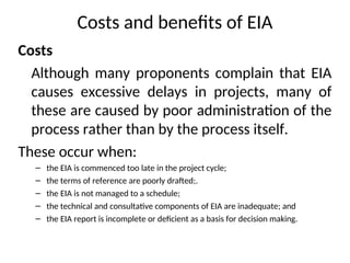 Costs and benefits of EIA
Costs
Although many proponents complain that EIA
causes excessive delays in projects, many of
these are caused by poor administration of the
process rather than by the process itself.
These occur when:
– the EIA is commenced too late in the project cycle;
– the terms of reference are poorly drafted;.
– the EIA is not managed to a schedule;
– the technical and consultative components of EIA are inadequate; and
– the EIA report is incomplete or deficient as a basis for decision making.
 