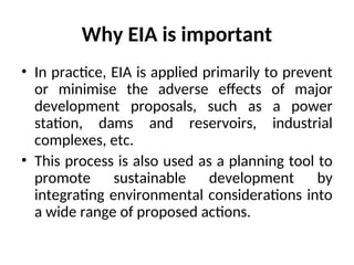 Why EIA is important
• In practice, EIA is applied primarily to prevent
or minimise the adverse effects of major
development proposals, such as a power
station, dams and reservoirs, industrial
complexes, etc.
• This process is also used as a planning tool to
promote sustainable development by
integrating environmental considerations into
a wide range of proposed actions.
 
