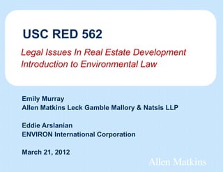 USC RED 562
Legal Issues In Real Estate Development
Introduction to Environmental Law


Emily Murray
Allen Matkins Leck Gamble Mallory & Natsis LLP

Eddie Arslanian
ENVIRON International Corporation

March 21, 2012
 