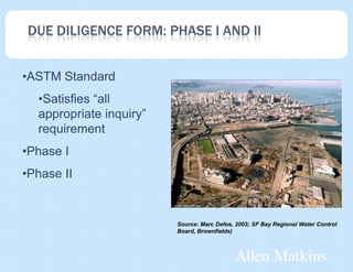 DUE DILIGENCE FORM: PHASE I AND II


•ASTM Standard
  •Satisfies “all
  appropriate inquiry”
  requirement
•Phase I
•Phase II


                         Source: Marc Defoe, 2003; SF Bay Regional Water Control
                         Board, Brownfields)
 