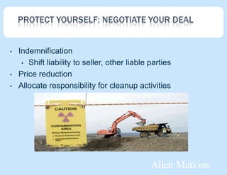 PROTECT YOURSELF: NEGOTIATE YOUR DEAL


•   Indemnification
     • Shift liability to seller, other liable parties

•   Price reduction
•   Allocate responsibility for cleanup activities
 