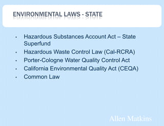 ENVIRONMENTAL LAWS - STATE


•   Hazardous Substances Account Act – State
    Superfund
•   Hazardous Waste Control Law (Cal-RCRA)
•   Porter-Cologne Water Quality Control Act
•   California Environmental Quality Act (CEQA)
•   Common Law
 