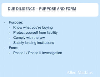 DUE DILIGENCE – PURPOSE AND FORM


•   Purpose:
    • Know what you’re buying

    • Protect yourself from liability

    • Comply with the law

    • Satisfy lending institutions

•   Form:
    • Phase I / Phase II Investigation
 
