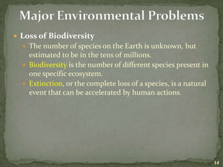  Loss of Biodiversity
 The number of species on the Earth is unknown, but
estimated to be in the tens of millions.
 Biodiversity is the number of different species present in
one specific ecosystem.
 Extinction, or the complete loss of a species, is a natural
event that can be accelerated by human actions.
14
 