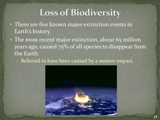  There are five known major extinction events in
Earth’s history.
 The most recent major extinction, about 65 million
years ago, caused 75% of all species to disappear from
the Earth.
 Believed to have been caused by a meteor impact.
15
 