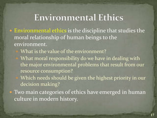  Environmental ethics is the discipline that studies the
moral relationship of human beings to the
environment.
 What is the value of the environment?
 What moral responsibility do we have in dealing with
the major environmental problems that result from our
resource consumption?
 Which needs should be given the highest priority in our
decision making?
 Two main categories of ethics have emerged in human
culture in modern history.
17
 