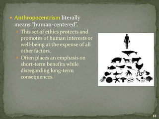  Anthropocentrism literally
means “human-centered”.
 This set of ethics protects and
promotes of human interests or
well-being at the expense of all
other factors.
 Often places an emphasis on
short-term benefits while
disregarding long-term
consequences.
18
 