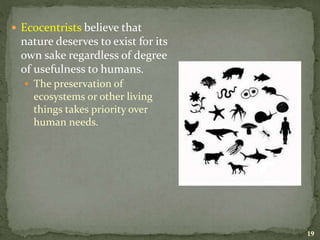  Ecocentrists believe that
nature deserves to exist for its
own sake regardless of degree
of usefulness to humans.
 The preservation of
ecosystems or other living
things takes priority over
human needs.
19
 