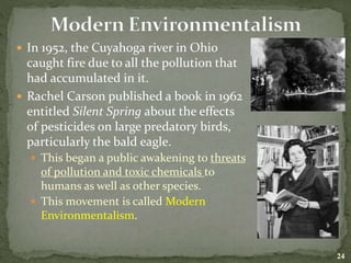  In 1952, the Cuyahoga river in Ohio
caught fire due to all the pollution that
had accumulated in it.
 Rachel Carson published a book in 1962
entitled Silent Spring about the effects
of pesticides on large predatory birds,
particularly the bald eagle.
 This began a public awakening to threats
of pollution and toxic chemicals to
humans as well as other species.
 This movement is called Modern
Environmentalism.
24
 