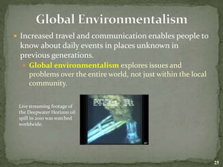  Increased travel and communication enables people to
know about daily events in places unknown in
previous generations.
 Global environmentalism explores issues and
problems over the entire world, not just within the local
community.
25
Live streaming footage of
the Deepwater Horizon oil
spill in 2010 was watched
worldwide.
 