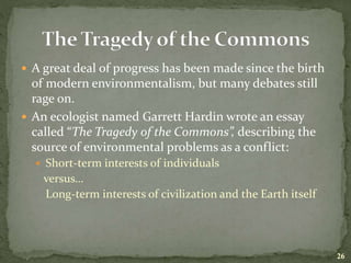  A great deal of progress has been made since the birth
of modern environmentalism, but many debates still
rage on.
 An ecologist named Garrett Hardin wrote an essay
called “The Tragedy of the Commons”, describing the
source of environmental problems as a conflict:
 Short-term interests of individuals
versus…
Long-term interests of civilization and the Earth itself
26
 