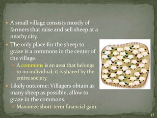  A small village consists mostly of
farmers that raise and sell sheep at a
nearby city.
 The only place for the sheep to
graze is a commons in the center of
the village.
 A commons is an area that belongs
to no individual; it is shared by the
entire society.
 Likely outcome: Villagers obtain as
many sheep as possible, allow to
graze in the commons.
 Maximize short-term financial gain.
27
 