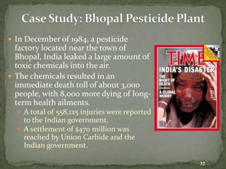  In December of 1984, a pesticide
factory located near the town of
Bhopal, India leaked a large amount of
toxic chemicals into the air.
 The chemicals resulted in an
immediate death toll of about 3,000
people, with 8,000 more dying of long-
term health ailments.
 A total of 558,125 injuries were reported
to the Indian government.
 A settlement of $470 million was
reached by Union Carbide and the
Indian government.
32
 