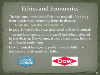  The settlement was not sufficient to treat all of the long-
term health issues stemming from the disaster.
 The site itself was also not remediated.
 In 1999, Union Carbide was purchased by Dow Chemical.
 To properly compensate and treat all individuals affected
by this disaster, Dow Chemical would have to pay billions
of dollars in settlements.
 Dow Chemical has a yearly profit of over $2 billion, with
total assets worth nearly $70 billion.
33
 