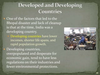  One of the factors that led to the
Bhopal disaster and lack of cleanup
is that at the time, India was a
developing country.
 Developing countries have lower
incomes, shorter life spans, and
rapid population growth.
 Developing countries,
overpopulated and desperate for
economic gain, tend to have less
regulations on their industries and
fewer environmental protections.
35
 