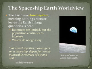  The Earth is a closed system,
meaning nothing enters or
leaves the Earth in large
quantities is heat.
 Resources are limited, but the
population continues to
increase.
 Wastes do not go away.
“We travel together, passengers
on a little ship, dependent on its
vulnerable reserves of air and
soil.”
- Adlai Stevenson
43
“Earthrise” taken by
Apollo 8 crew, 1968.
 