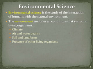  Environmental science is the study of the interaction
of humans with the natural environment.
 The environment includes all conditions that surround
living organisms:
 Climate
 Air and water quality
 Soil and landforms
 Presence of other living organisms
7
 