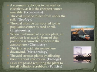  A community decides to use coal for
electricity, as it is the cheapest source
available. (Economics)
 The coal must be mined from under the
soil. (Geology)
 The coal must be transported to the
population center by road or rail.
(Engineering)
 When it is burned at a power plant, air
pollution is released. Some of that
pollution is converted to acid in the
atmosphere. (Chemistry)
 This falls as acid rain somewhere
downwind. (Meteorology)
 The acid stresses plants by affecting
their nutrient absorption. (Ecology)
 Laws are passed requiring the plant to
install pollution scrubbers. (Politics)
9
 