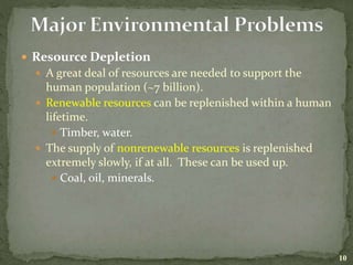  Resource Depletion
 A great deal of resources are needed to support the
human population (~7 billion).
 Renewable resources can be replenished within a human
lifetime.
 Timber, water.
 The supply of nonrenewable resources is replenished
extremely slowly, if at all. These can be used up.
 Coal, oil, minerals.
10
 