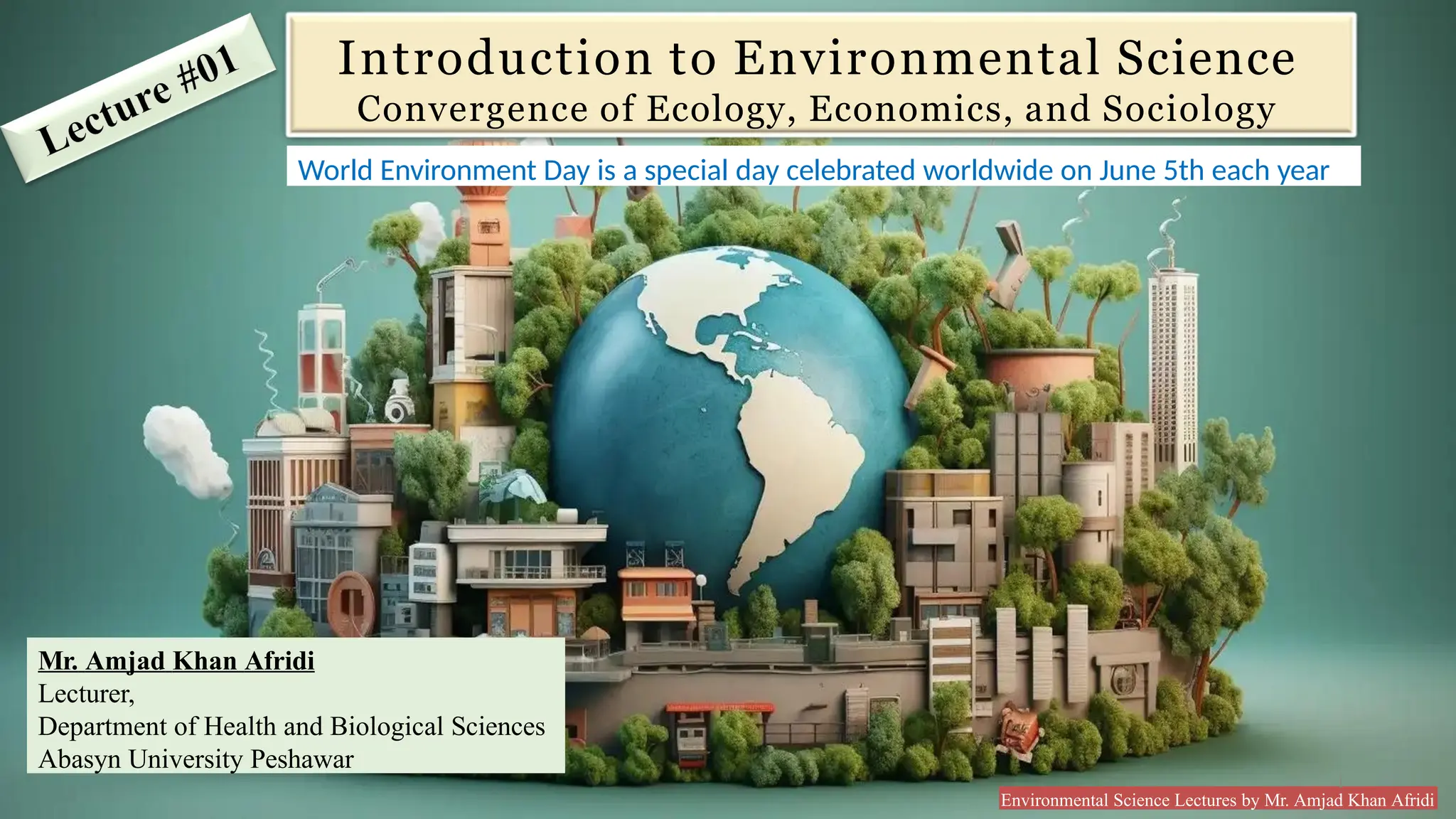 Introduction to Environmental Science
Convergence of Ecology, Economics, and Sociology
Environmental Science Lectures by Mr. Amjad Khan Afridi
1
Mr. Amjad Khan Afridi
Lecturer,
Department of Health and Biological Sciences
Abasyn University Peshawar
World Environment Day is a special day celebrated worldwide on June 5th each year
 