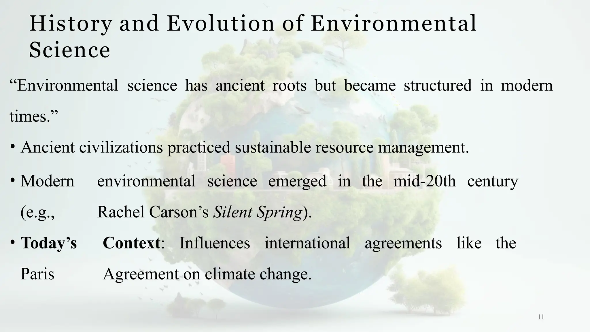 History and Evolution of Environmental
Science
11
“Environmental science has ancient roots but became structured in modern
times.”
• Ancient civilizations practiced sustainable resource management.
• Modern environmental science emerged in the mid-20th century
(e.g., Rachel Carson’s Silent Spring).
• Today’s Context: Influences international agreements like the
Paris Agreement on climate change.
 