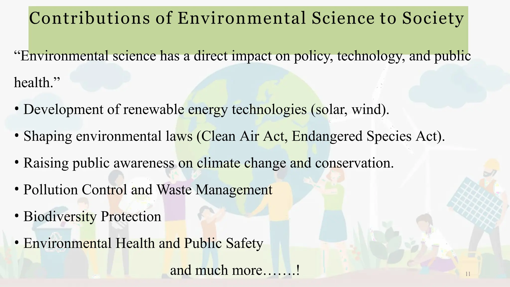 Contributions of Environmental Science to Society
11
“Environmental science has a direct impact on policy, technology, and public
health.”
• Development of renewable energy technologies (solar, wind).
• Shaping environmental laws (Clean Air Act, Endangered Species Act).
• Raising public awareness on climate change and conservation.
• Pollution Control and Waste Management
• Biodiversity Protection
• Environmental Health and Public Safety
and much more…….!
 