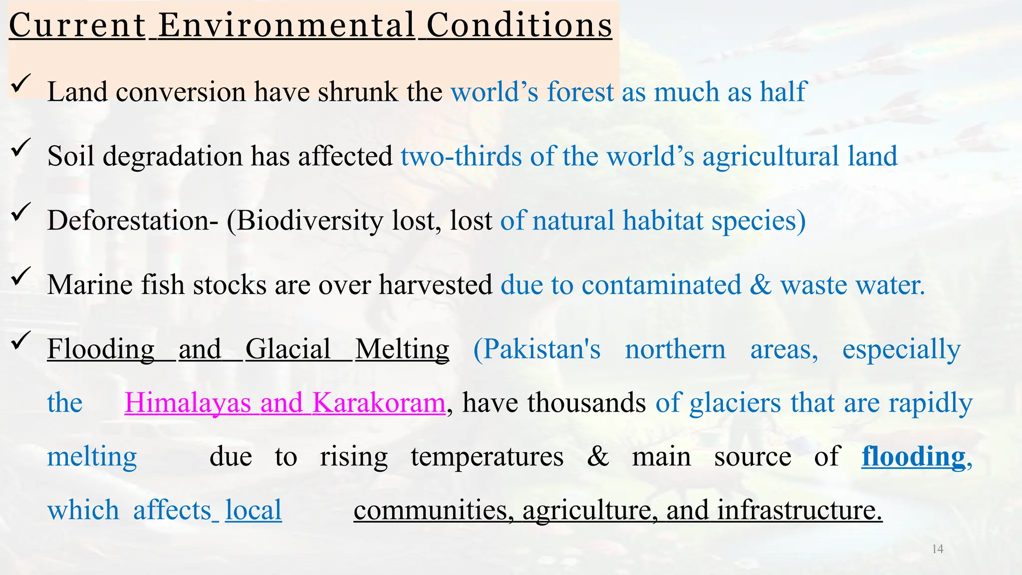 Current Environmental Conditions
14
 Land conversion have shrunk the world’s forest as much as half
 Soil degradation has affected two-thirds of the world’s agricultural land
 Deforestation- (Biodiversity lost, lost of natural habitat species)
 Marine fish stocks are over harvested due to contaminated & waste water.
 Flooding and Glacial Melting (Pakistan's northern areas, especially
the Himalayas and Karakoram, have thousands of glaciers that are rapidly
melting due to rising temperatures & main source of flooding,
which affects local communities, agriculture, and infrastructure.
 