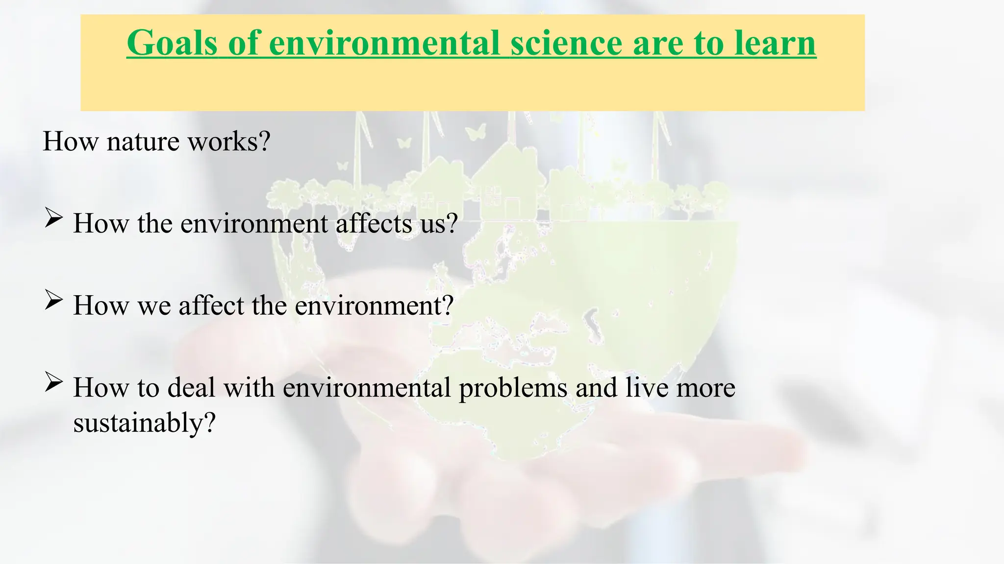 How nature works?
 How the environment affects us?
 How we affect the environment?
 How to deal with environmental problems and live more
sustainably?
Goals of environmental science are to learn
 
