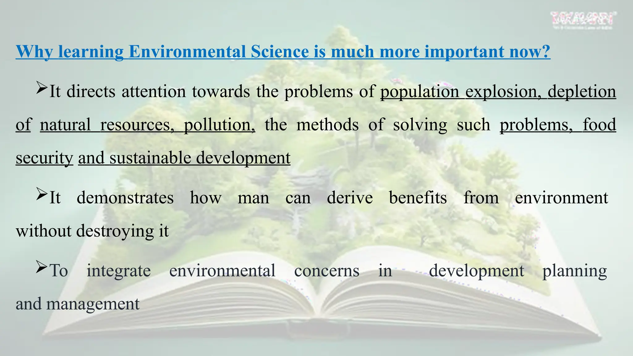 Why learning Environmental Science is much more important now?
It directs attention towards the problems of population explosion, depletion
of natural resources, pollution, the methods of solving such problems, food
security and sustainable development
It demonstrates how man can derive benefits from environment
without destroying it
To integrate environmental concerns in development planning
and management
 
