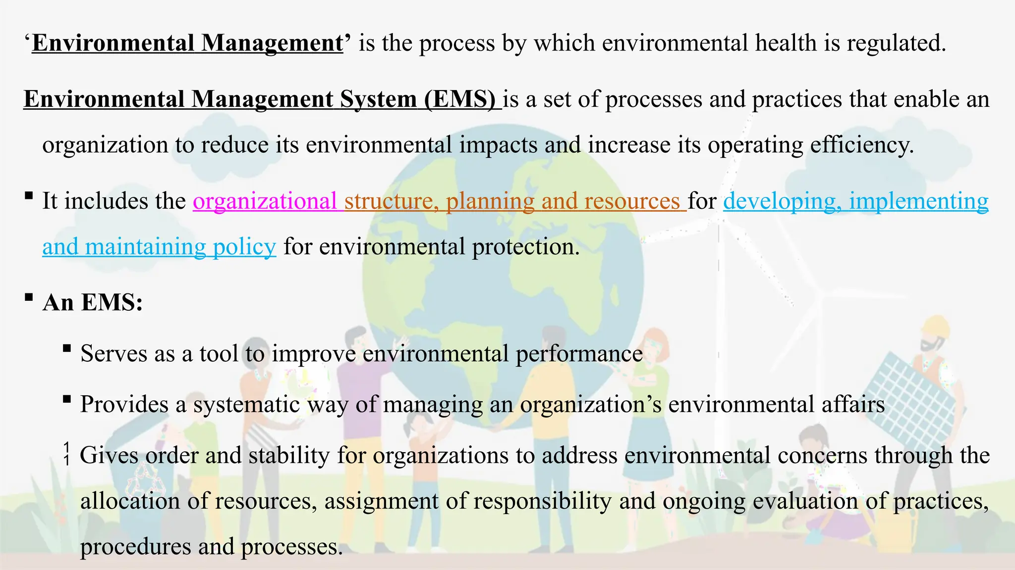 ‘Environmental Management’ is the process by which environmental health is regulated.
Environmental Management System (EMS) is a set of processes and practices that enable an
organization to reduce its environmental impacts and increase its operating efficiency.
 It includes the organizational structure, planning and resources for developing, implementing
and maintaining policy for environmental protection.
 An EMS:
 Serves as a tool to improve environmental performance
 Provides a systematic way of managing an organization’s environmental affairs
 Gives order and stability for organizations to address environmental concerns through the
allocation of resources, assignment of responsibility and ongoing evaluation of practices,
procedures and processes.
 