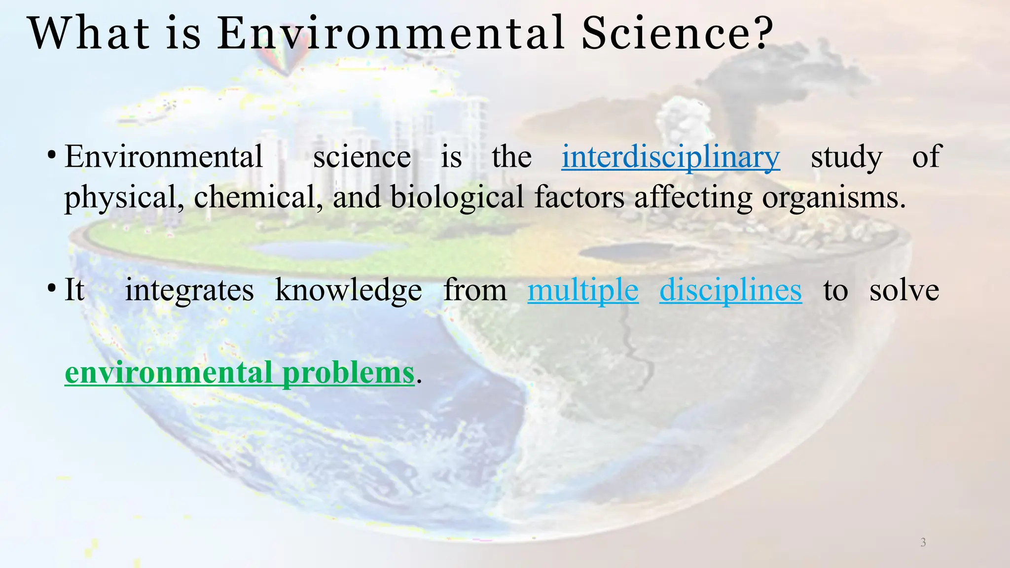 What is Environmental Science?
3
• Environmental science is the interdisciplinary study of
physical, chemical, and biological factors affecting organisms.
• It integrates knowledge from multiple disciplines to solve
environmental problems.
 